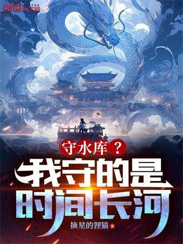 《守水库？我守的是时间长河！》连载 (1-625章) 摘星的狸猫-听风雨阅读